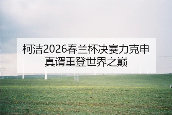 柯洁2026春兰杯决赛力克申真谞重登世界之巅